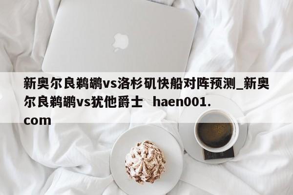 新奥尔良鹈鹕vs洛杉矶快船对阵预测_新奥尔良鹈鹕vs犹他爵士  haen001.com