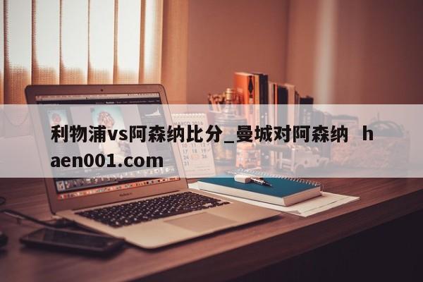 利物浦vs阿森纳比分_曼城对阿森纳 haen001.com