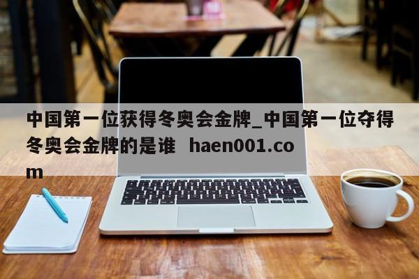 中国第一位获得冬奥会金牌_中国第一位夺得冬奥会金牌的是谁 haen001.com