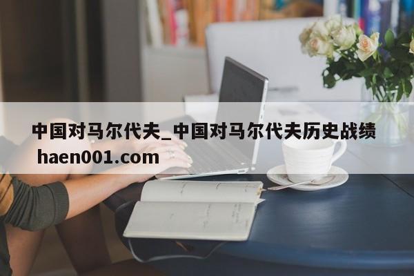 中国对马尔代夫_中国对马尔代夫历史战绩 haen001.com