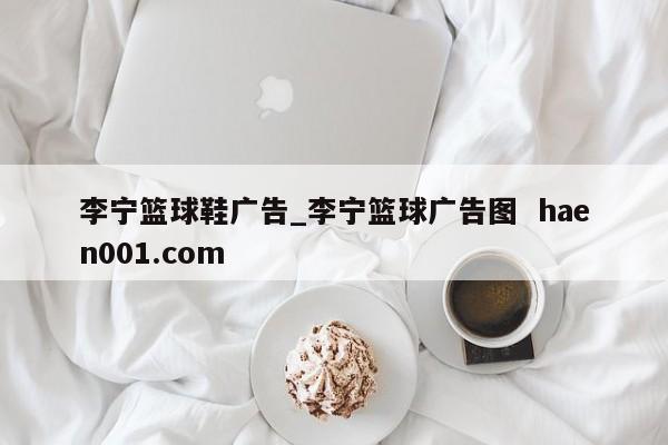 李宁篮球鞋广告_李宁篮球广告图 haen001.com