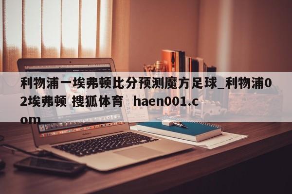 利物浦一埃弗顿比分预测魔方足球_利物浦02埃弗顿 搜狐体育 haen001.com