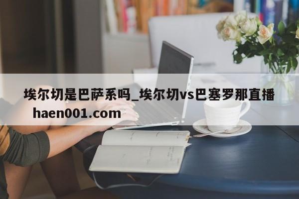 埃尔切是巴萨系吗_埃尔切vs巴塞罗那直播  haen001.com