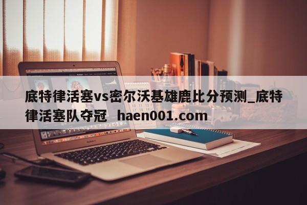 底特律活塞vs密尔沃基雄鹿比分预测_底特律活塞队夺冠  haen001.com