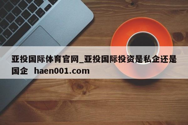 亚投国际体育官网_亚投国际投资是私企还是国企  haen001.com
