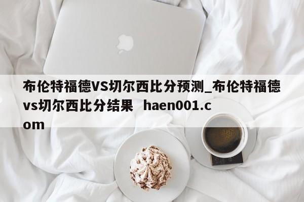 布伦特福德VS切尔西比分预测_布伦特福德vs切尔西比分结果 haen001.com