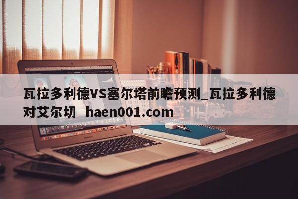 瓦拉多利德VS塞尔塔前瞻预测_瓦拉多利德对艾尔切  haen001.com