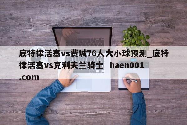 底特律活塞vs费城76人大小球预测_底特律活塞vs克利夫兰骑士  haen001.com
