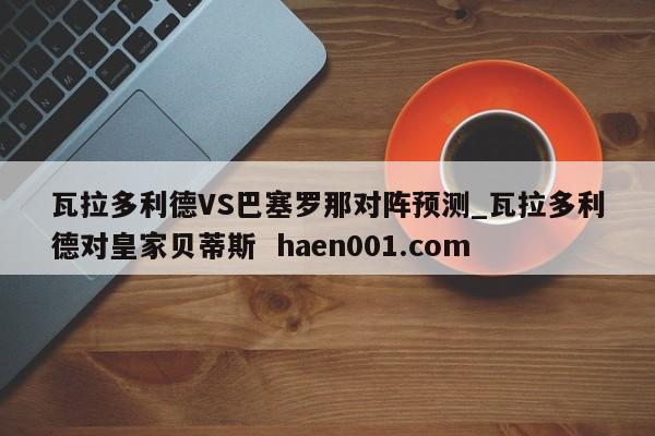 瓦拉多利德VS巴塞罗那对阵预测_瓦拉多利德对皇家贝蒂斯  haen001.com