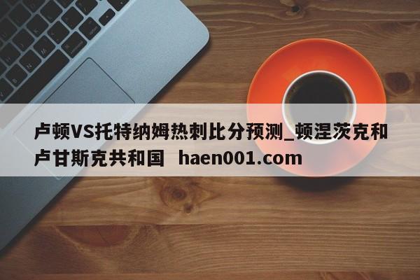卢顿VS托特纳姆热刺比分预测_顿涅茨克和卢甘斯克共和国  haen001.com