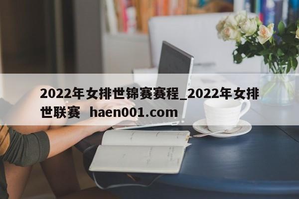 2022年女排世锦赛赛程_2022年女排世联赛  haen001.com