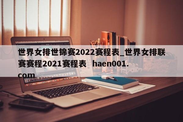 世界女排世锦赛2022赛程表_世界女排联赛赛程2021赛程表  haen001.com