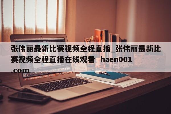 张伟丽最新比赛视频全程直播_张伟丽最新比赛视频全程直播在线观看  haen001.com