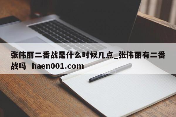 张伟丽二番战是什么时候几点_张伟丽有二番战吗  haen001.com