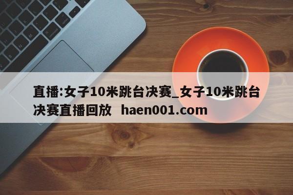 直播:女子10米跳台决赛_女子10米跳台决赛直播回放  haen001.com