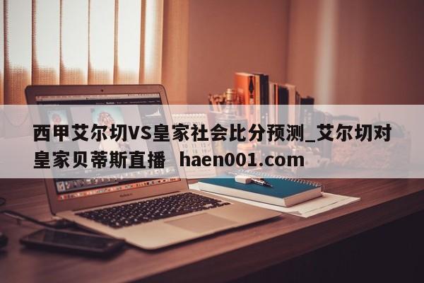 西甲艾尔切VS皇家社会比分预测_艾尔切对皇家贝蒂斯直播  haen001.com